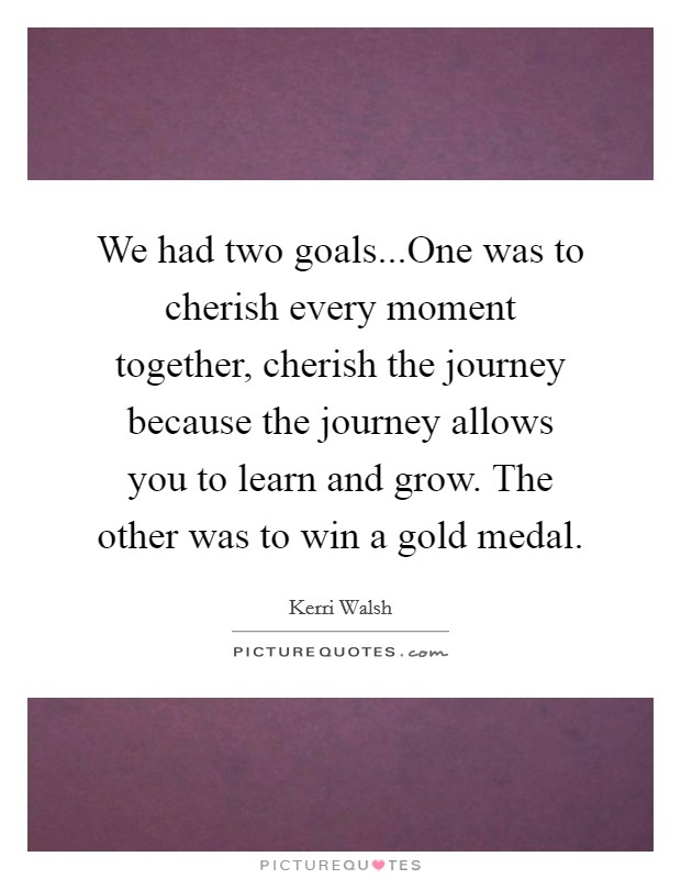 We had two goals...One was to cherish every moment together, cherish the journey because the journey allows you to learn and grow. The other was to win a gold medal. Picture Quote #1
