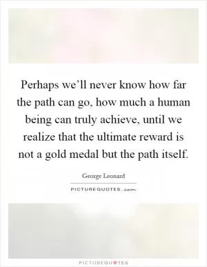 Perhaps we’ll never know how far the path can go, how much a human being can truly achieve, until we realize that the ultimate reward is not a gold medal but the path itself Picture Quote #1