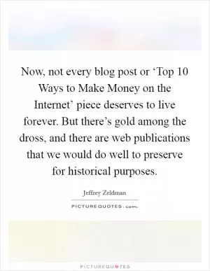 Now, not every blog post or ‘Top 10 Ways to Make Money on the Internet’ piece deserves to live forever. But there’s gold among the dross, and there are web publications that we would do well to preserve for historical purposes Picture Quote #1