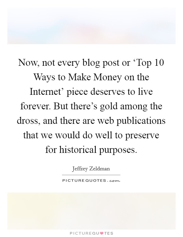 Now, not every blog post or ‘Top 10 Ways to Make Money on the Internet' piece deserves to live forever. But there's gold among the dross, and there are web publications that we would do well to preserve for historical purposes. Picture Quote #1