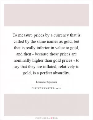 To measure prices by a currency that is called by the same names as gold, but that is really inferior in value to gold, and then - because those prices are nominally higher than gold prices - to say that they are inflated, relatively to gold, is a perfect absurdity Picture Quote #1