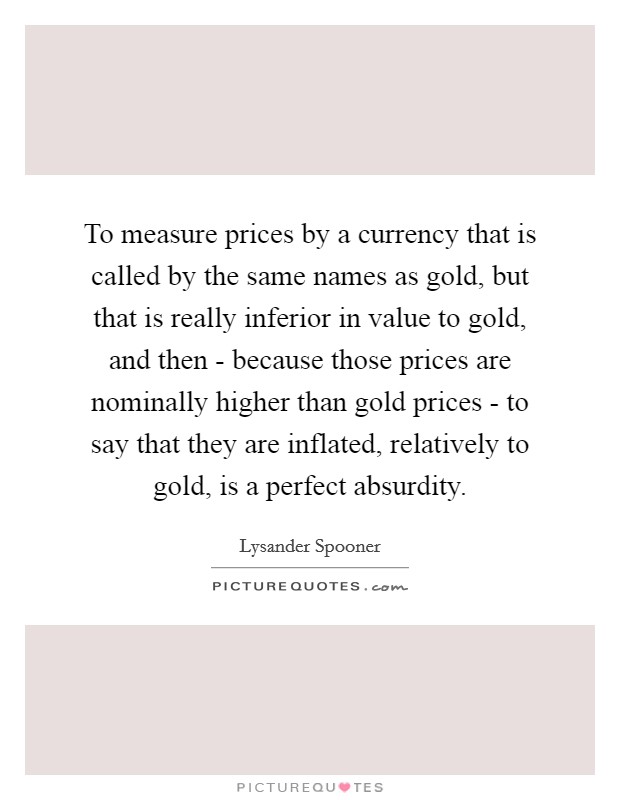 To measure prices by a currency that is called by the same names as gold, but that is really inferior in value to gold, and then - because those prices are nominally higher than gold prices - to say that they are inflated, relatively to gold, is a perfect absurdity. Picture Quote #1