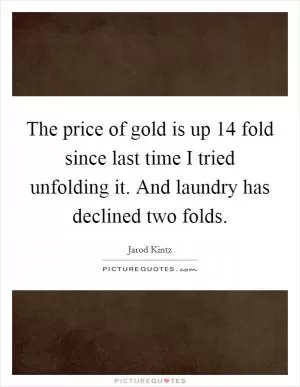 The price of gold is up 14 fold since last time I tried unfolding it. And laundry has declined two folds Picture Quote #1