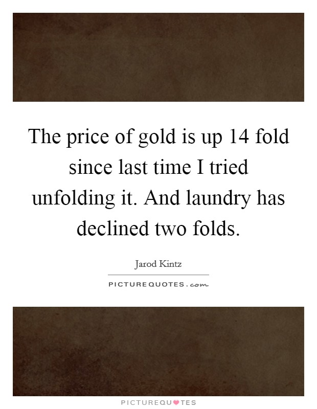 The price of gold is up 14 fold since last time I tried unfolding it. And laundry has declined two folds. Picture Quote #1