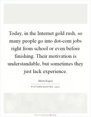 Today, in the Internet gold rush, so many people go into dot-com jobs right from school or even before finishing. Their motivation is understandable, but sometimes they just lack experience Picture Quote #1