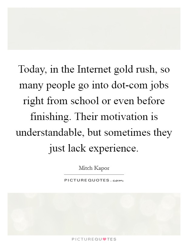 Today, in the Internet gold rush, so many people go into dot-com jobs right from school or even before finishing. Their motivation is understandable, but sometimes they just lack experience. Picture Quote #1