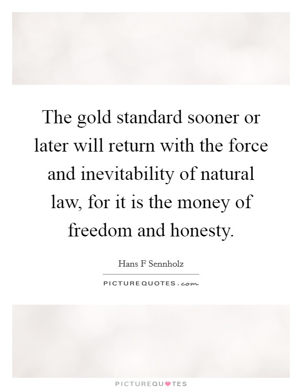 The gold standard sooner or later will return with the force and inevitability of natural law, for it is the money of freedom and honesty. Picture Quote #1