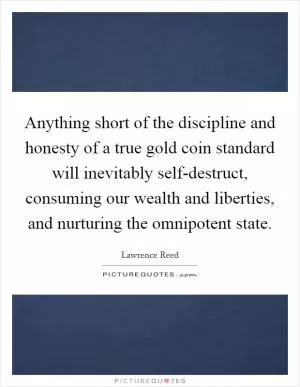 Anything short of the discipline and honesty of a true gold coin standard will inevitably self-destruct, consuming our wealth and liberties, and nurturing the omnipotent state Picture Quote #1