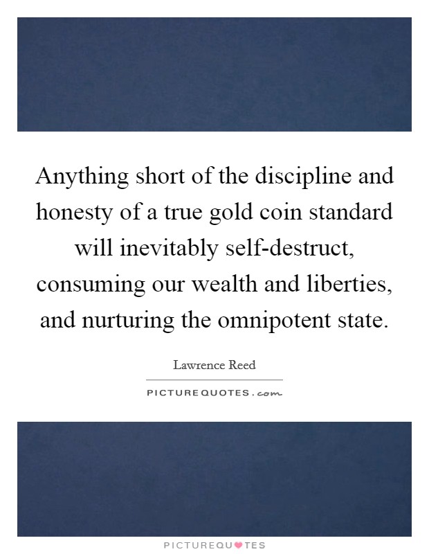 Anything short of the discipline and honesty of a true gold coin standard will inevitably self-destruct, consuming our wealth and liberties, and nurturing the omnipotent state. Picture Quote #1