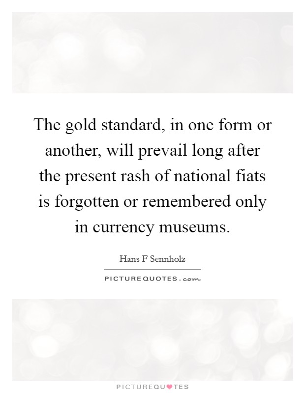 The gold standard, in one form or another, will prevail long after the present rash of national fiats is forgotten or remembered only in currency museums. Picture Quote #1