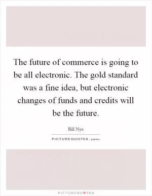 The future of commerce is going to be all electronic. The gold standard was a fine idea, but electronic changes of funds and credits will be the future Picture Quote #1