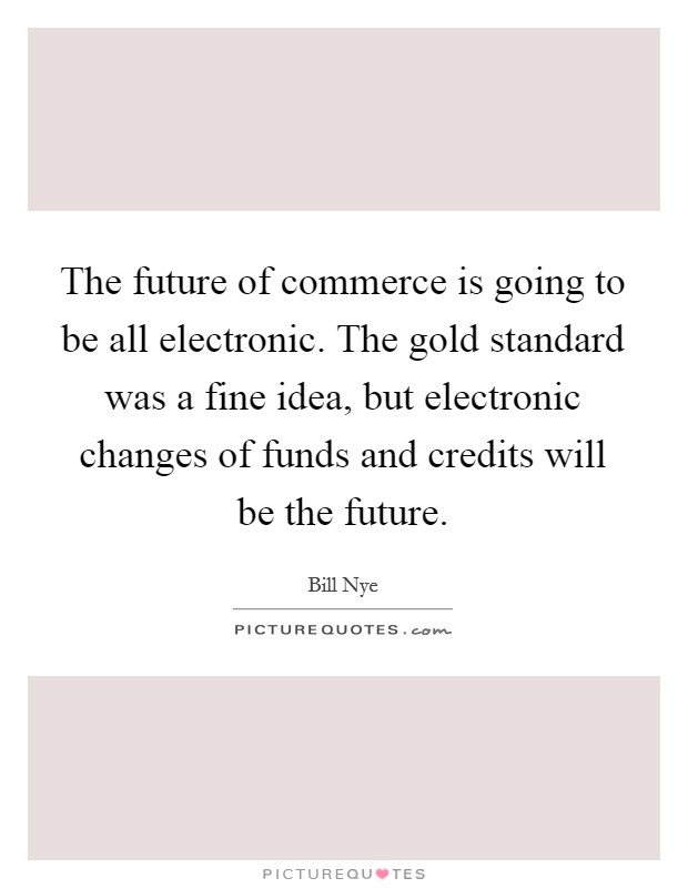 The future of commerce is going to be all electronic. The gold standard was a fine idea, but electronic changes of funds and credits will be the future. Picture Quote #1