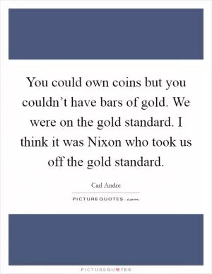 You could own coins but you couldn’t have bars of gold. We were on the gold standard. I think it was Nixon who took us off the gold standard Picture Quote #1