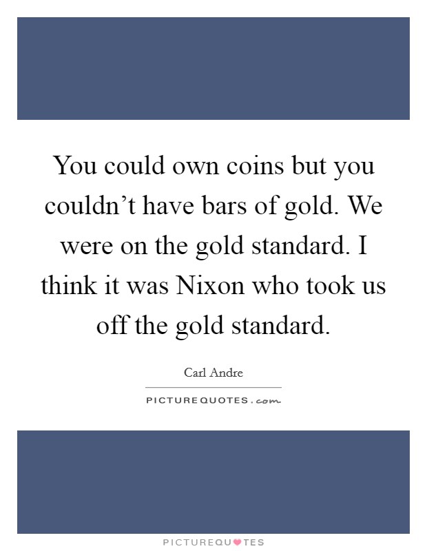 You could own coins but you couldn't have bars of gold. We were on the gold standard. I think it was Nixon who took us off the gold standard. Picture Quote #1