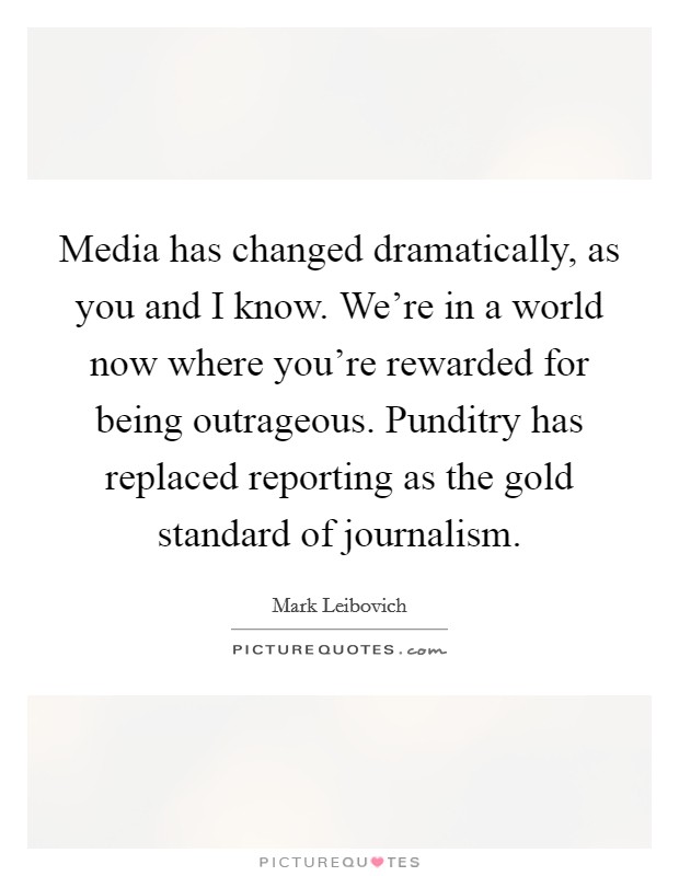Media has changed dramatically, as you and I know. We're in a world now where you're rewarded for being outrageous. Punditry has replaced reporting as the gold standard of journalism. Picture Quote #1