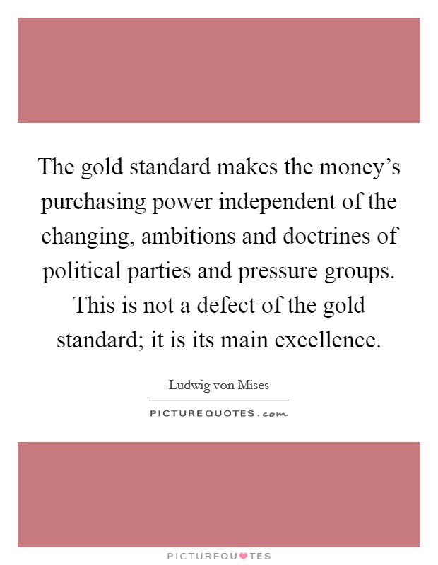 The gold standard makes the money's purchasing power independent of the changing, ambitions and doctrines of political parties and pressure groups. This is not a defect of the gold standard; it is its main excellence. Picture Quote #1