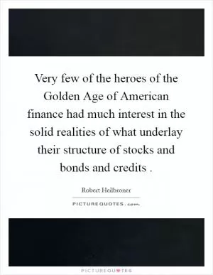 Very few of the heroes of the Golden Age of American finance had much interest in the solid realities of what underlay their structure of stocks and bonds and credits  Picture Quote #1