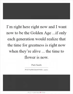 I’m right here right now and I want now to be the Golden Age ...if only each generation would realize that the time for greatness is right now when they’re alive ... the time to flower is now Picture Quote #1