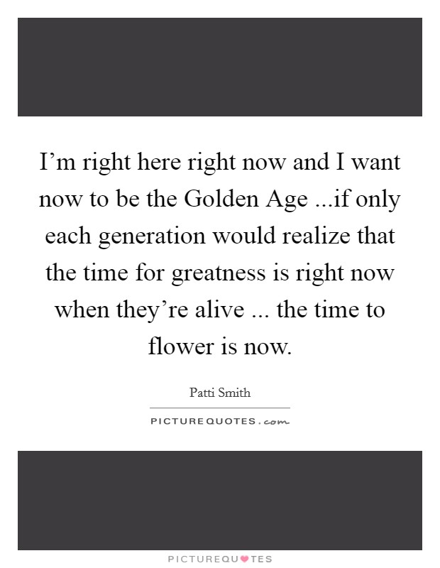 I'm right here right now and I want now to be the Golden Age ...if only each generation would realize that the time for greatness is right now when they're alive ... the time to flower is now. Picture Quote #1