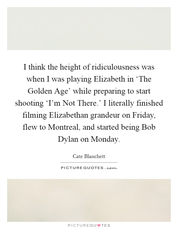 I think the height of ridiculousness was when I was playing Elizabeth in ‘The Golden Age' while preparing to start shooting ‘I'm Not There.' I literally finished filming Elizabethan grandeur on Friday, flew to Montreal, and started being Bob Dylan on Monday. Picture Quote #1