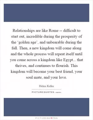 Relationships are like Rome -- difficult to start out, incredible during the prosperity of the ‘golden age’, and unbearable during the fall. Then, a new kingdom will come along and the whole process will repeat itself until you come across a kingdom like Egypt... that thrives, and continues to flourish. This kingdom will become your best friend, your soul mate, and your love Picture Quote #1