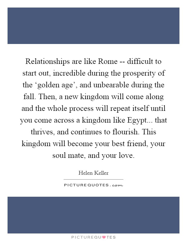 Relationships are like Rome -- difficult to start out, incredible during the prosperity of the ‘golden age', and unbearable during the fall. Then, a new kingdom will come along and the whole process will repeat itself until you come across a kingdom like Egypt... that thrives, and continues to flourish. This kingdom will become your best friend, your soul mate, and your love. Picture Quote #1
