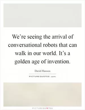 We’re seeing the arrival of conversational robots that can walk in our world. It’s a golden age of invention Picture Quote #1
