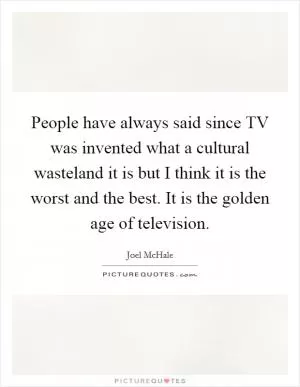 People have always said since TV was invented what a cultural wasteland it is but I think it is the worst and the best. It is the golden age of television Picture Quote #1