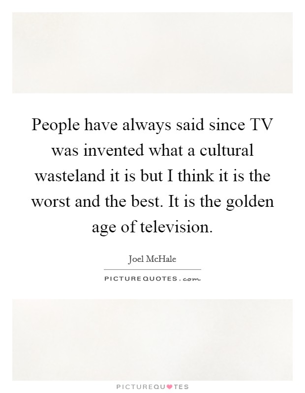 People have always said since TV was invented what a cultural wasteland it is but I think it is the worst and the best. It is the golden age of television. Picture Quote #1