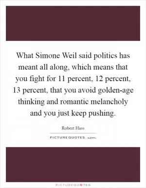 What Simone Weil said politics has meant all along, which means that you fight for 11 percent, 12 percent, 13 percent, that you avoid golden-age thinking and romantic melancholy and you just keep pushing Picture Quote #1