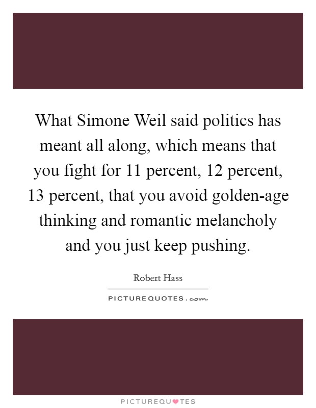 What Simone Weil said politics has meant all along, which means that you fight for 11 percent, 12 percent, 13 percent, that you avoid golden-age thinking and romantic melancholy and you just keep pushing. Picture Quote #1