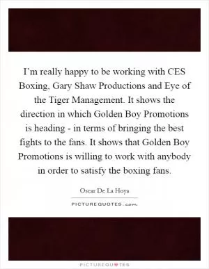 I’m really happy to be working with CES Boxing, Gary Shaw Productions and Eye of the Tiger Management. It shows the direction in which Golden Boy Promotions is heading - in terms of bringing the best fights to the fans. It shows that Golden Boy Promotions is willing to work with anybody in order to satisfy the boxing fans Picture Quote #1