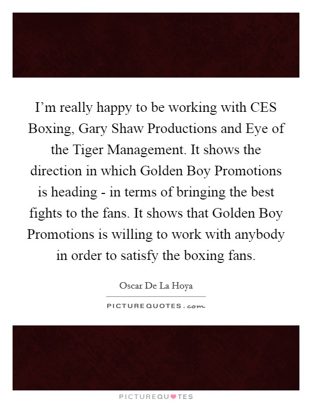 I'm really happy to be working with CES Boxing, Gary Shaw Productions and Eye of the Tiger Management. It shows the direction in which Golden Boy Promotions is heading - in terms of bringing the best fights to the fans. It shows that Golden Boy Promotions is willing to work with anybody in order to satisfy the boxing fans. Picture Quote #1