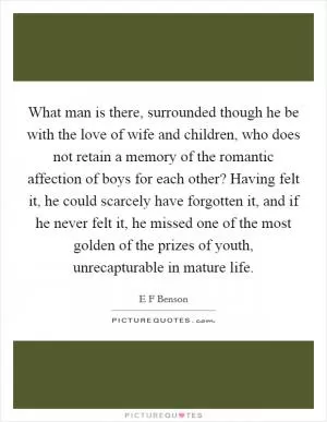 What man is there, surrounded though he be with the love of wife and children, who does not retain a memory of the romantic affection of boys for each other? Having felt it, he could scarcely have forgotten it, and if he never felt it, he missed one of the most golden of the prizes of youth, unrecapturable in mature life Picture Quote #1
