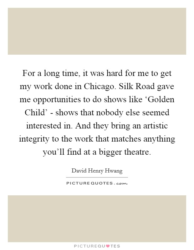 For a long time, it was hard for me to get my work done in Chicago. Silk Road gave me opportunities to do shows like ‘Golden Child' - shows that nobody else seemed interested in. And they bring an artistic integrity to the work that matches anything you'll find at a bigger theatre. Picture Quote #1