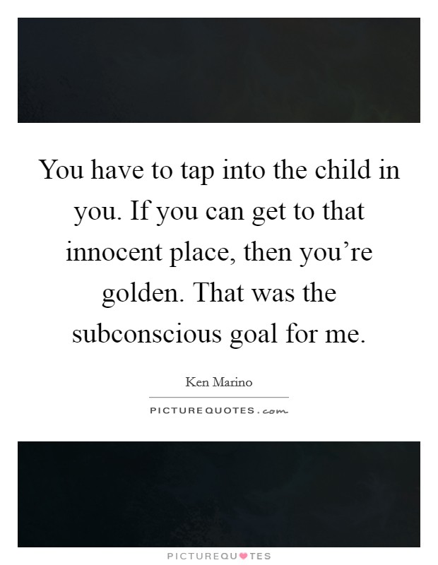 You have to tap into the child in you. If you can get to that innocent place, then you're golden. That was the subconscious goal for me. Picture Quote #1