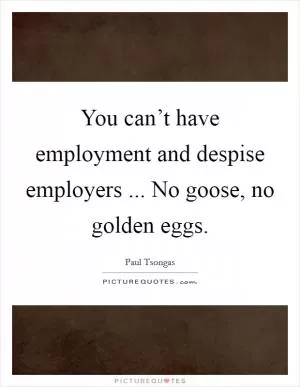 You can’t have employment and despise employers ... No goose, no golden eggs Picture Quote #1