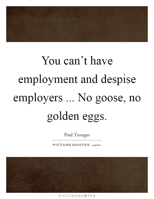 You can't have employment and despise employers ... No goose, no golden eggs. Picture Quote #1