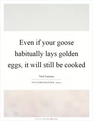 Even if your goose habitually lays golden eggs, it will still be cooked Picture Quote #1