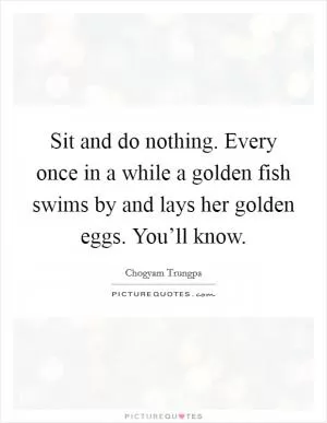 Sit and do nothing. Every once in a while a golden fish swims by and lays her golden eggs. You’ll know Picture Quote #1