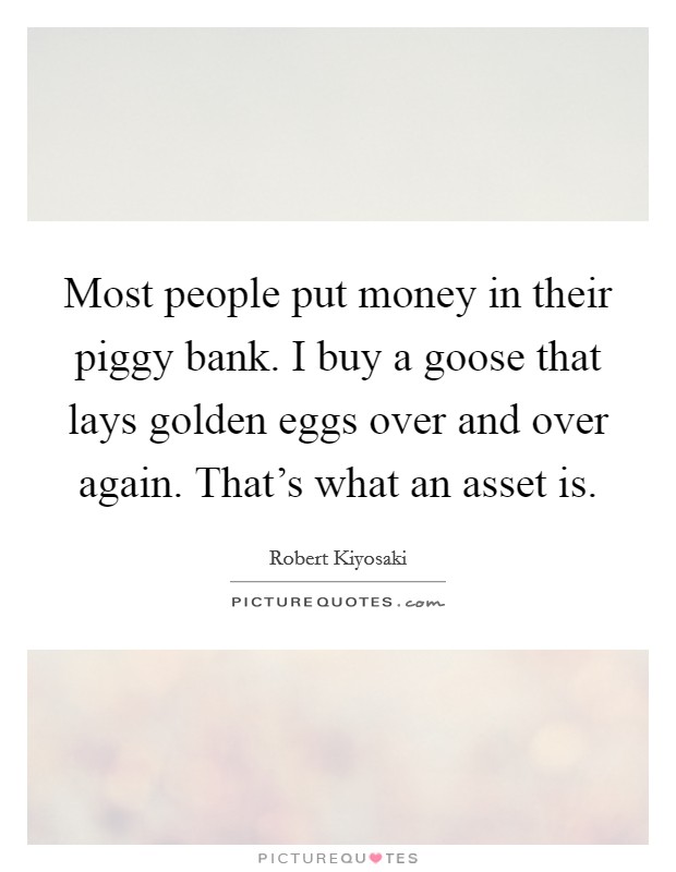 Most people put money in their piggy bank. I buy a goose that lays golden eggs over and over again. That's what an asset is. Picture Quote #1