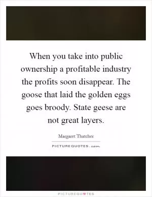 When you take into public ownership a profitable industry the profits soon disappear. The goose that laid the golden eggs goes broody. State geese are not great layers Picture Quote #1