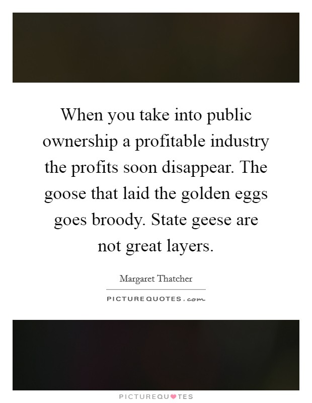 When you take into public ownership a profitable industry the profits soon disappear. The goose that laid the golden eggs goes broody. State geese are not great layers. Picture Quote #1