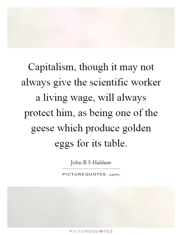 Capitalism, though it may not always give the scientific worker a living wage, will always protect him, as being one of the geese which produce golden eggs for its table. Picture Quote #1