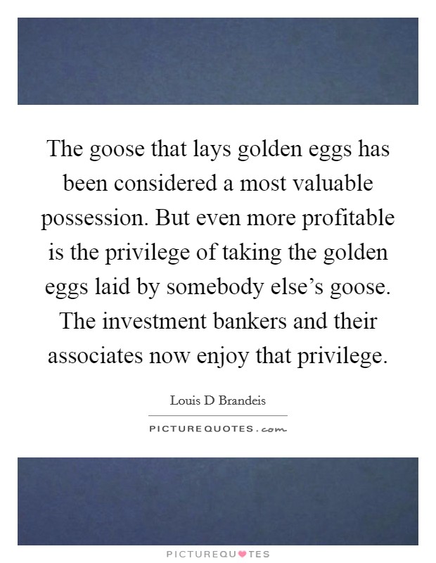 The goose that lays golden eggs has been considered a most valuable possession. But even more profitable is the privilege of taking the golden eggs laid by somebody else's goose. The investment bankers and their associates now enjoy that privilege. Picture Quote #1
