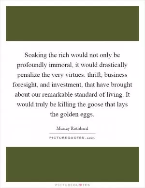 Soaking the rich would not only be profoundly immoral, it would drastically penalize the very virtues: thrift, business foresight, and investment, that have brought about our remarkable standard of living. It would truly be killing the goose that lays the golden eggs Picture Quote #1