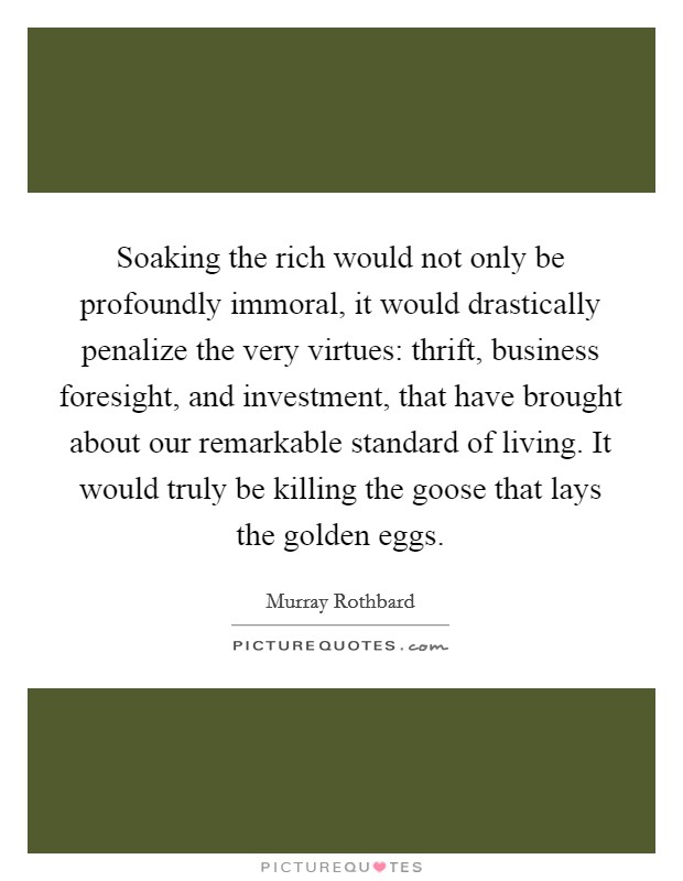 Soaking the rich would not only be profoundly immoral, it would drastically penalize the very virtues: thrift, business foresight, and investment, that have brought about our remarkable standard of living. It would truly be killing the goose that lays the golden eggs. Picture Quote #1
