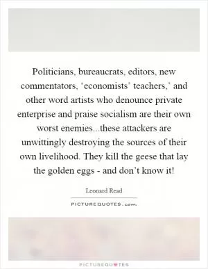 Politicians, bureaucrats, editors, new commentators, ‘economists’ teachers,’ and other word artists who denounce private enterprise and praise socialism are their own worst enemies...these attackers are unwittingly destroying the sources of their own livelihood. They kill the geese that lay the golden eggs - and don’t know it! Picture Quote #1