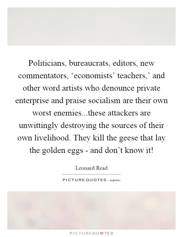 Politicians, bureaucrats, editors, new commentators, ‘economists' teachers,' and other word artists who denounce private enterprise and praise socialism are their own worst enemies...these attackers are unwittingly destroying the sources of their own livelihood. They kill the geese that lay the golden eggs - and don't know it! Picture Quote #1