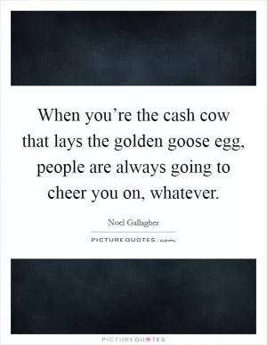 When you’re the cash cow that lays the golden goose egg, people are always going to cheer you on, whatever Picture Quote #1